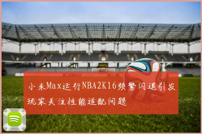 小米Max运行NBA2K16频繁闪退引发玩家关注性能适配问题