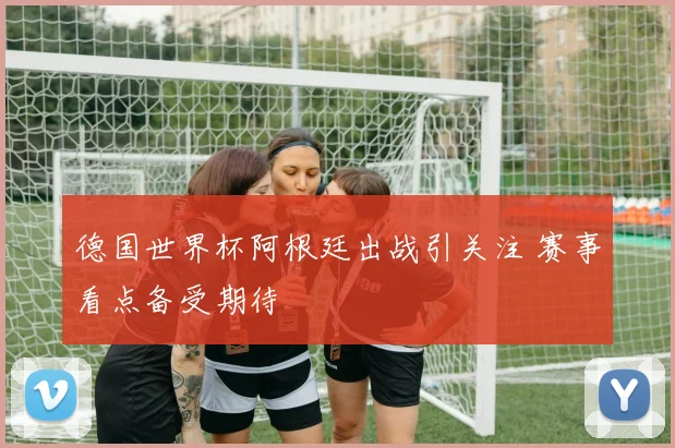 德国世界杯阿根廷出战引关注 赛事看点备受期待