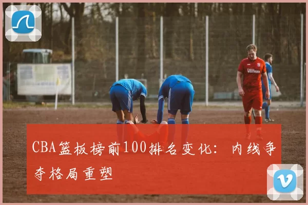 CBA篮板榜前100排名变化：内线争夺格局重塑