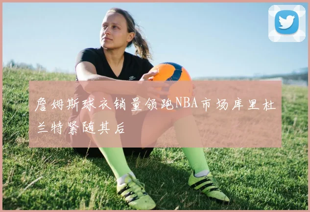 詹姆斯球衣销量领跑NBA市场库里杜兰特紧随其后