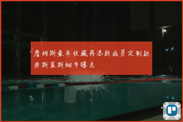 詹姆斯豪车收藏再添新成员定制款劳斯莱斯细节曝光