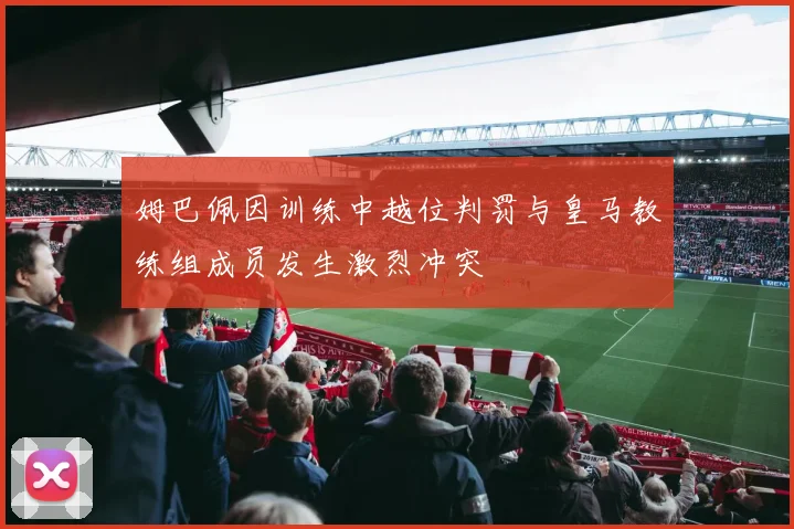 姆巴佩因训练中越位判罚与皇马教练组成员发生激烈冲突