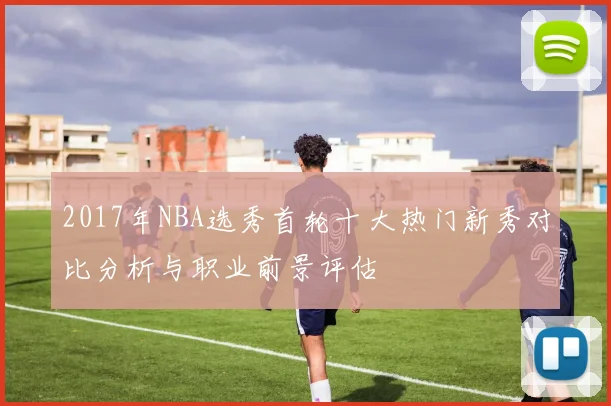 2017年NBA选秀首轮十大热门新秀对比分析与职业前景评估