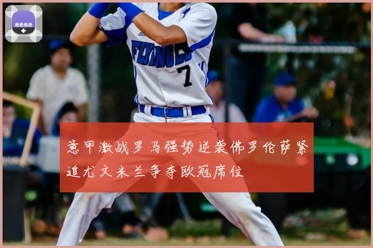 意甲激战罗马强势逆袭佛罗伦萨紧追尤文米兰争夺欧冠席位