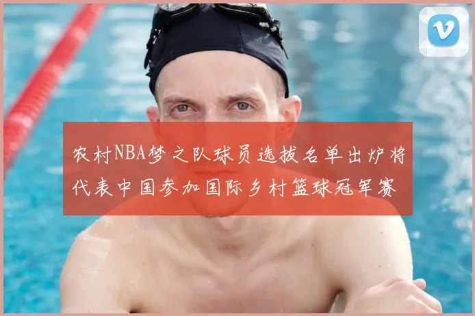 农村NBA梦之队球员选拔名单出炉将代表中国参加国际乡村篮球冠军赛
