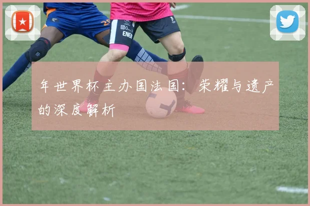 年世界杯主办国法国:荣耀与遗产的深度解析