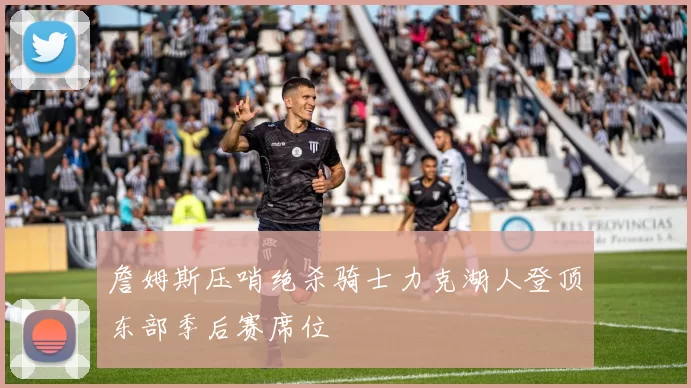 詹姆斯压哨绝杀骑士力克湖人登顶东部季后赛席位