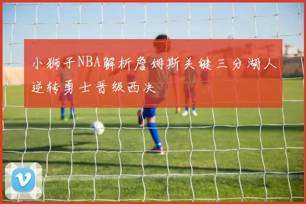 小狮子NBA解析詹姆斯关键三分湖人逆转勇士晋级西决