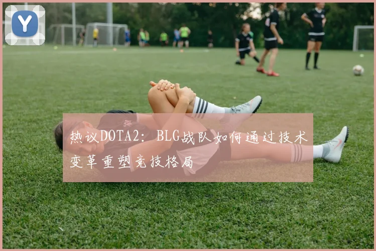 热议DOTA2：BLG战队如何通过技术变革重塑竞技格局