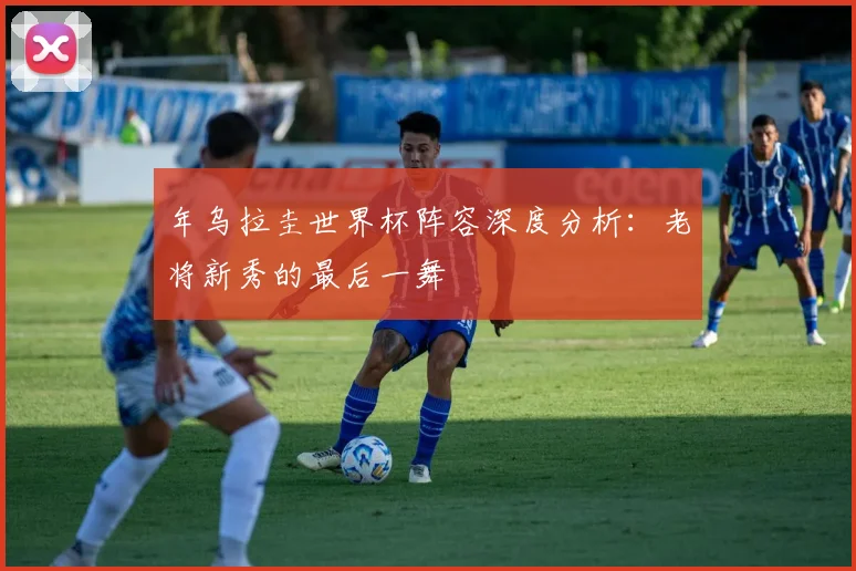 年乌拉圭世界杯阵容深度分析:老将新秀的最后一舞
