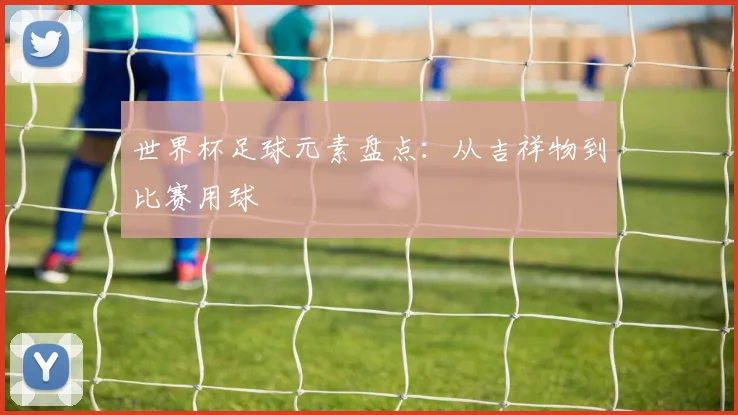 世界杯足球元素盘点:从吉祥物到比赛用球
