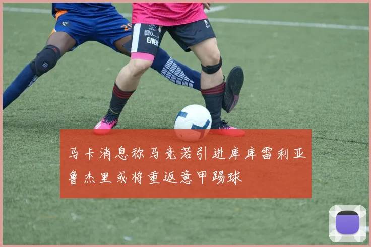 马卡消息称马竞若引进库库雷利亚鲁杰里或将重返意甲踢球