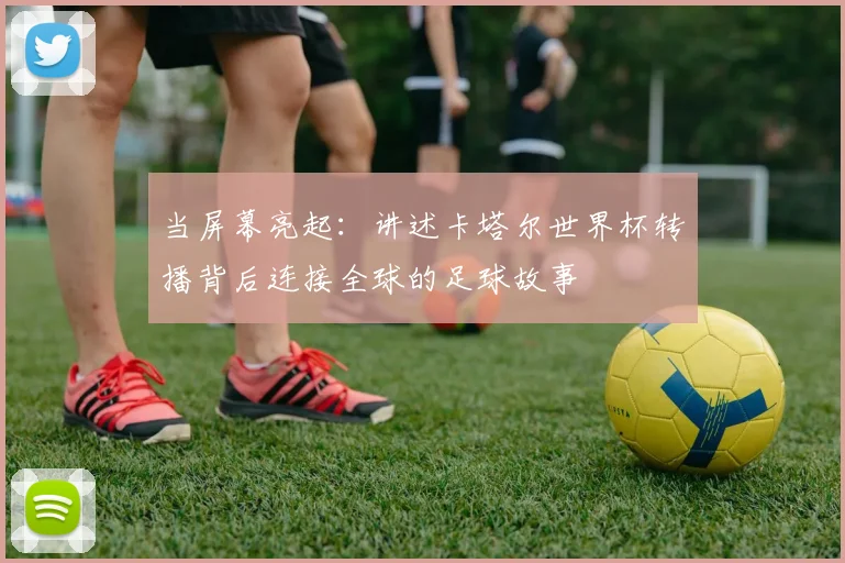 当屏幕亮起:讲述卡塔尔世界杯转播背后连接全球的足球故事