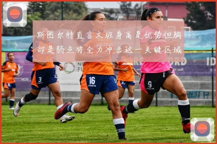 斯图尔特直言文班身高是优势但胸部是弱点将全力冲击这一关键区域