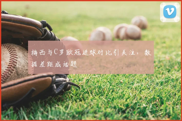 梅西与C罗欧冠进球对比引关注,数据差距成话题