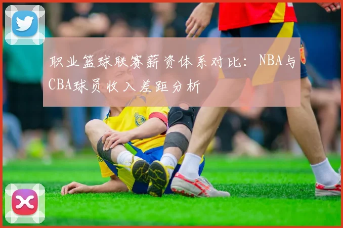 职业篮球联赛薪资体系对比:NBA与CBA球员收入差距分析
