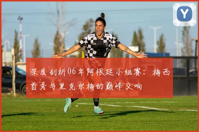 深度剖析06年阿根廷小组赛:梅西首秀与里克尔梅的巅峰交响