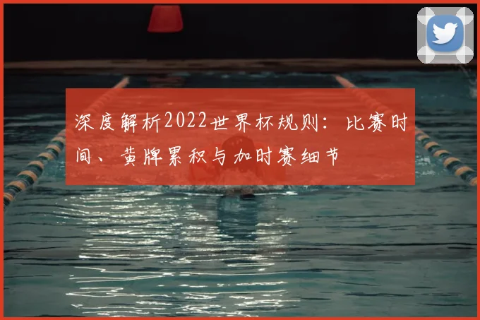 深度解析2022世界杯规则:比赛时间、黄牌累积与加时赛细节