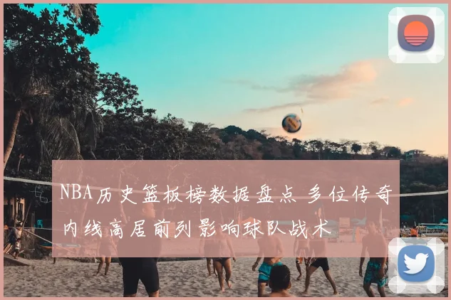 NBA历史篮板榜数据盘点 多位传奇内线高居前列影响球队战术