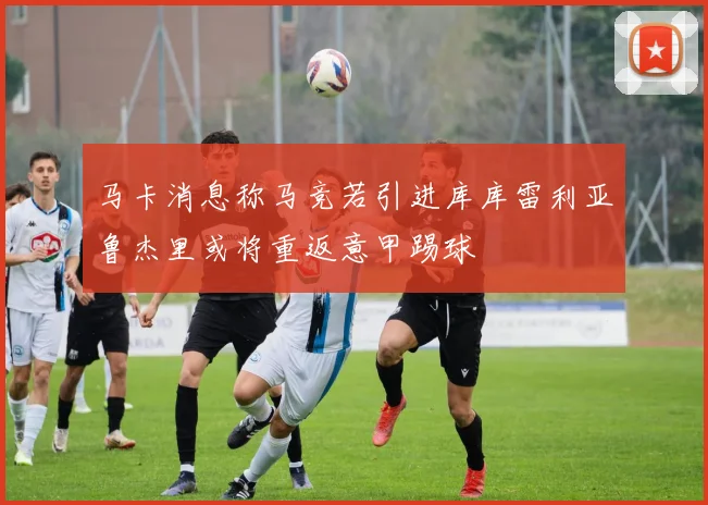 马卡消息称马竞若引进库库雷利亚鲁杰里或将重返意甲踢球