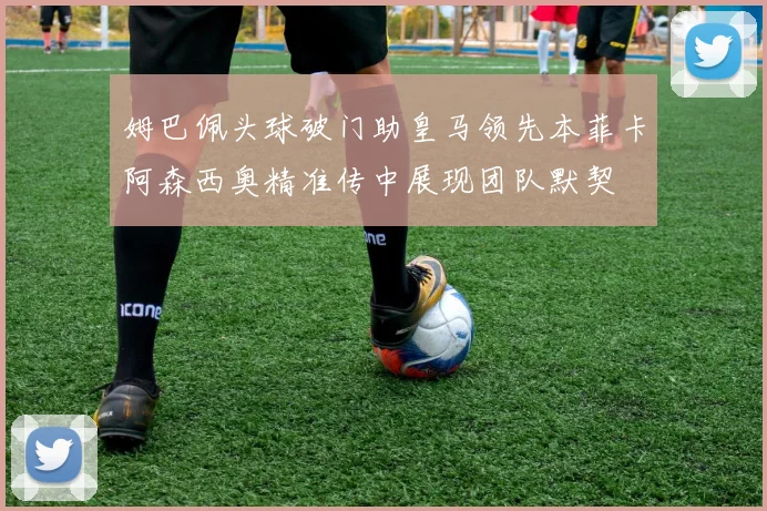 姆巴佩头球破门助皇马领先本菲卡阿森西奥精准传中展现团队默契