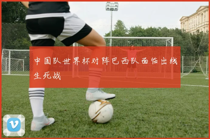 中国队世界杯对阵巴西队面临出线生死战