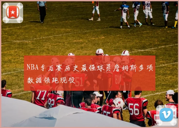 NBA季后赛历史最强球员詹姆斯多项数据领跑现役