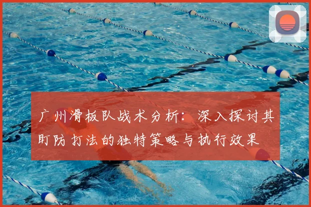 广州滑板队战术分析:深入探讨其盯防打法的独特策略与执行效果