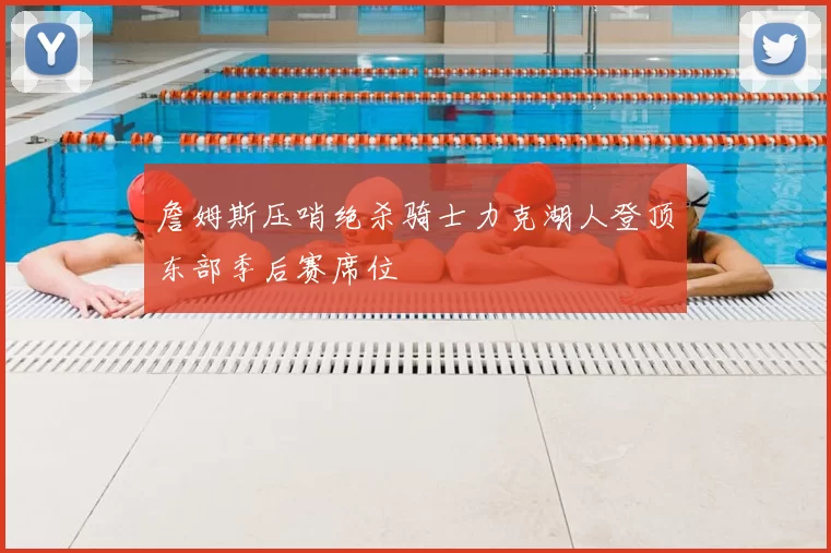 詹姆斯压哨绝杀骑士力克湖人登顶东部季后赛席位