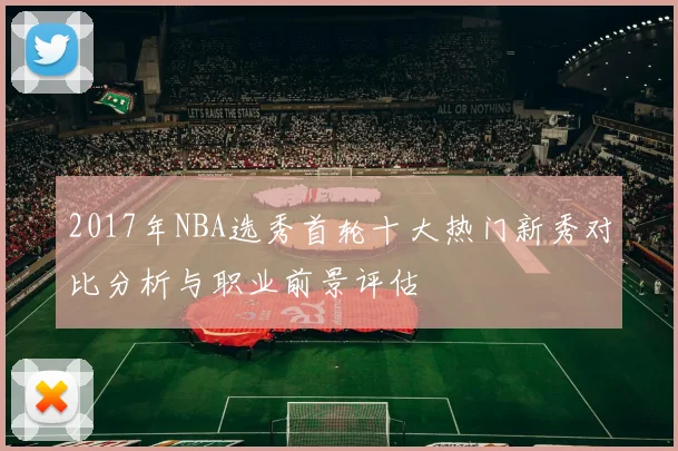 2017年NBA选秀首轮十大热门新秀对比分析与职业前景评估