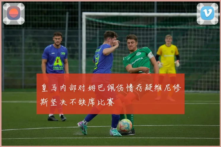 皇马内部对姆巴佩伤情存疑维尼修斯坚决不缺席比赛