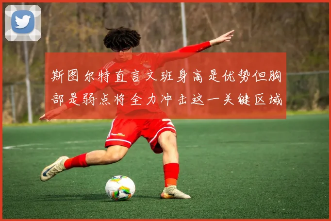 斯图尔特直言文班身高是优势但胸部是弱点将全力冲击这一关键区域