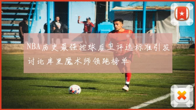 NBA历史最强控球后卫评选标准引发讨论库里魔术师领跑榜单